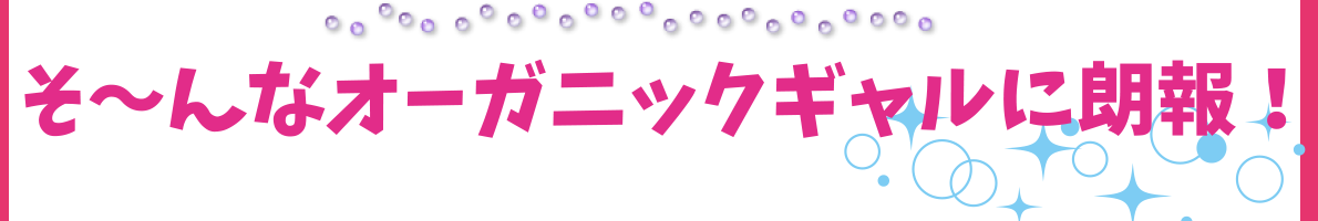 そ～んなオーガニックギャルに朗報！