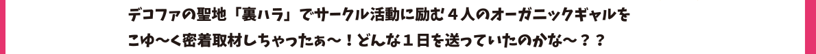 デコファの聖地「裏ハラ」でサークル活動に励む４人のオーガニックギャルをこゆ～く密着取材しちゃったぁ～！どんな１日を送っていたのかな～？？